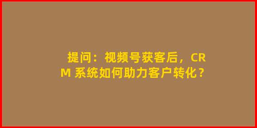 提问：视频号获客后，CRM 系统如何助力客户转化？